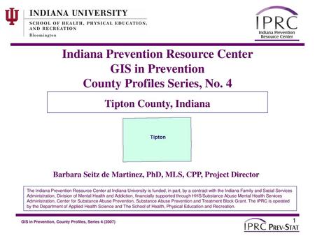 Indiana Prevention Resource Center GIS in Prevention County Profiles Series, No. 4 Tipton County, Indiana Barbara Seitz de Martinez, PhD, MLS, CPP, Project.