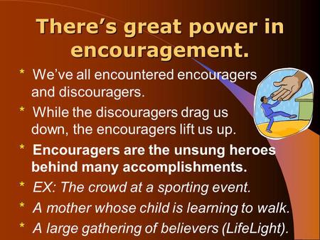 There’s great power in encouragement. * We’ve all encountered encouragers and discouragers. * While the discouragers drag us down, the encouragers lift.
