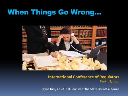 When Things Go Wrong… International Conference of Regulators Sept. 28, 2012 Jayne Kim, Chief Trial Counsel of the State Bar of California.