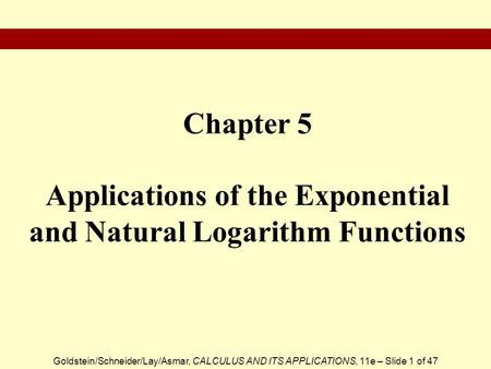 Goldstein/Schneider/Lay/Asmar, CALCULUS AND ITS APPLICATIONS, 11e – Slide 1 of 47 Chapter 5 Applications of the Exponential and Natural Logarithm Functions.