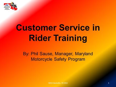 Customer Service in Rider Training By: Phil Sause, Manager, Maryland Motorcycle Safety Program 1SMSA Nashville, TN 2012.