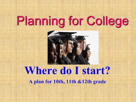 Planning for College Where do I start? A plan for 10th, 11th &12th grade.