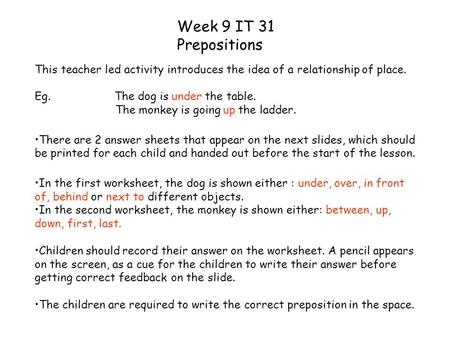 Week 9 IT 31 Prepositions This teacher led activity introduces the idea of a relationship of place. Eg. The dog is under the table. The monkey is going.