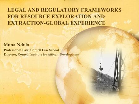 LEGAL AND REGULATORY FRAMEWORKS FOR RESOURCE EXPLORATION AND EXTRACTION-GLOBAL EXPERIENCE Muna Ndulo Professor of Law, Cornell Law School Director, Cornell.