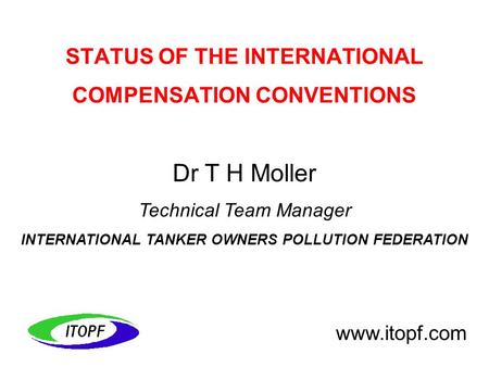 Dr T H Moller Technical Team Manager INTERNATIONAL TANKER OWNERS POLLUTION FEDERATION www.itopf.com STATUS OF THE INTERNATIONAL COMPENSATION CONVENTIONS.