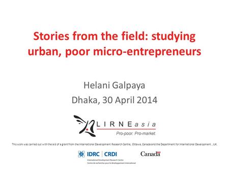 Stories from the field: studying urban, poor micro-entrepreneurs Helani Galpaya Dhaka, 30 April 2014 This work was carried out with the aid of a grant.