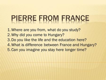 1.Where are you from, what do you study? 2.Why did you come to Hungary? 3.Do you like the life and the education here? 4.What is difference between France.