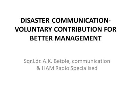 DISASTER COMMUNICATION- VOLUNTARY CONTRIBUTION FOR BETTER MANAGEMENT Sqr.Ldr. A.K. Betole, communication & HAM Radio Specialised.