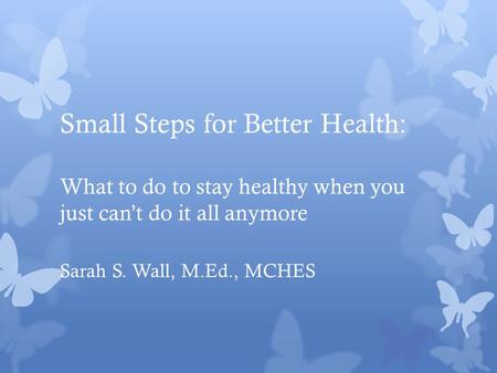 Small Steps for Better Health: What to do to stay healthy when you just can’t do it all anymore Sarah S. Wall, M.Ed., MCHES.