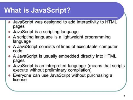 1 What is JavaScript? JavaScript was designed to add interactivity to HTML pages JavaScript is a scripting language A scripting language is a lightweight.