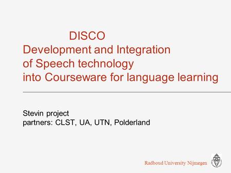 DISCO Development and Integration of Speech technology into Courseware for language learning Stevin project partners: CLST, UA, UTN, Polderland Radboud.