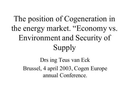 The position of Cogeneration in the energy market. “Economy vs. Environment and Security of Supply Drs ing Teus van Eck Brussel, 4 april 2003, Cogen Europe.
