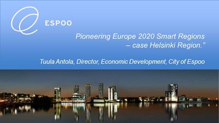 Pioneering Europe 2020 Smart Regions – case Helsinki Region.” Tuula Antola, Director, Economic Development, City of Espoo.