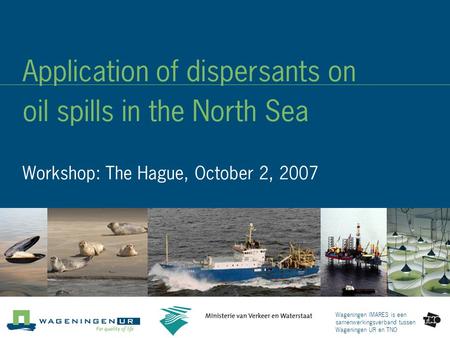 Wageningen IMARES is een samenwerkingsverband tussen Wageningen UR en TNO Application of dispersants on oil spills in the North Sea Workshop: The Hague,