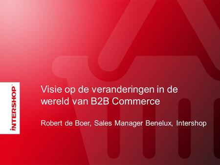 Visie op de veranderingen in de wereld van B2B Commerce Robert de Boer, Sales Manager Benelux, Intershop.