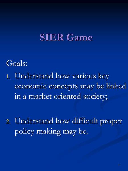 1 SIER Game Goals: 1. Understand how various key economic concepts may be linked in a market oriented society; 2. Understand how difficult proper policy.