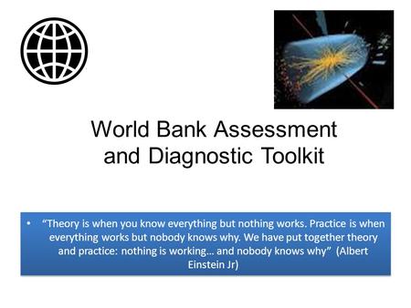 World Bank Assessment and Diagnostic Toolkit “Theory is when you know everything but nothing works. Practice is when everything works but nobody knows.