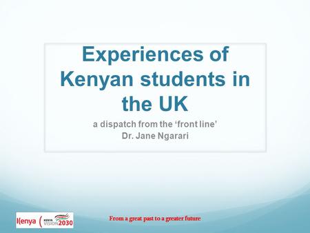 From a great past to a greater future Experiences of Kenyan students in the UK a dispatch from the ‘front line’ Dr. Jane Ngarari.