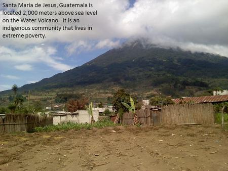 Santa Maria de Jesus, Guatemala is located 2,000 meters above sea level on the Water Volcano.  It is an indigenous community that lives in extreme poverty.