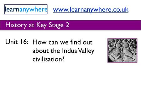 Www.learnanywhere.co.uk History at Key Stage 2 Unit 16: How can we find out about the Indus Valley civilisation?