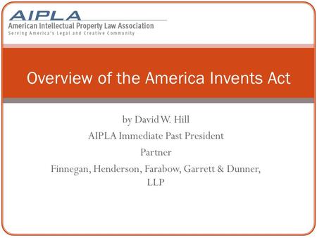 By David W. Hill AIPLA Immediate Past President Partner Finnegan, Henderson, Farabow, Garrett & Dunner, LLP Overview of the America Invents Act.