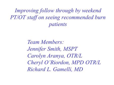 Improving follow through by weekend PT/OT staff on seeing recommended burn patients Team Members: Jennifer Smith, MSPT Carolyn Aranya, OTR/L Cheryl O’Riordon,