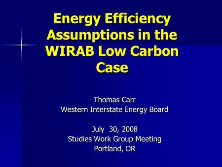 Energy Efficiency Assumptions in the WIRAB Low Carbon Case Thomas Carr Western Interstate Energy Board July 30, 2008 Studies Work Group Meeting Portland,