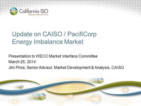 Update on CAISO / PacifiCorp Energy Imbalance Market Presentation to WECC Market Interface Committee March 25, 2014 Jim Price, Senior Advisor, Market Development.
