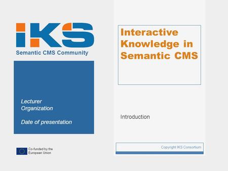 Co-funded by the European Union Semantic CMS Community Interactive Knowledge in Semantic CMS Introduction Copyright IKS Consortium 1 Lecturer Organization.