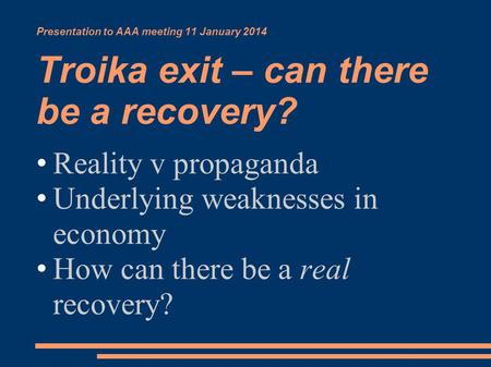 Presentation to AAA meeting 11 January 2014 Troika exit – can there be a recovery? Reality v propaganda Underlying weaknesses in economy How can there.