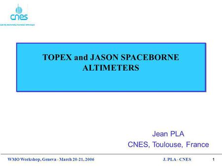 1 WMO Workshop, Geneva - March 20-21, 2006J. PLA - CNES TOPEX and JASON SPACEBORNE ALTIMETERS Jean PLA CNES, Toulouse, France.
