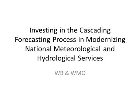 Investing in the Cascading Forecasting Process in Modernizing National Meteorological and Hydrological Services WB & WMO.