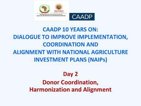 CAADP 10 YEARS ON: DIALOGUE TO IMPROVE IMPLEMENTATION, COORDINATION AND ALIGNMENT WITH NATIONAL AGRICULTURE INVESTMENT PLANS (NAIPs) Day 2 Donor Coordination,