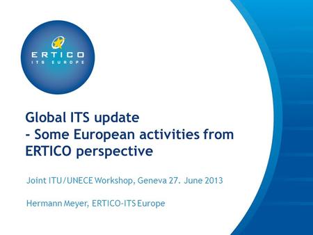 Global ITS update - Some European activities from ERTICO perspective Joint ITU/UNECE Workshop, Geneva 27. June 2013 Hermann Meyer, ERTICO-ITS Europe.
