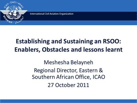 International Civil Aviation Organization Establishing and Sustaining an RSOO: Enablers, Obstacles and lessons learnt Meshesha Belayneh Regional Director,