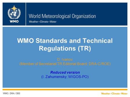 WMO Standards and Technical Regulations (TR) D. Ivanov (Member of Secretariat TR Editorial Board; DRA-C/ROE) Reduced version (I. Zahumensky; WIGOS-PO)