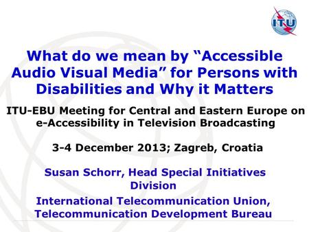 International Telecommunication Union What do we mean by “Accessible Audio Visual Media” for Persons with Disabilities and Why it Matters Susan Schorr,