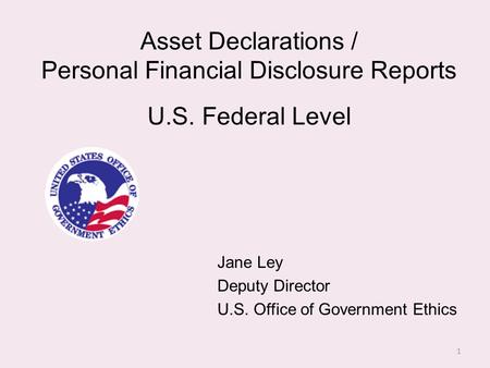 Asset Declarations / Personal Financial Disclosure Reports U.S. Federal Level Jane Ley Deputy Director U.S. Office of Government Ethics 1.