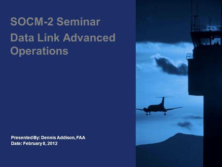 SOCM-2 Seminar Data Link Advanced Operations Presented By: Dennis Addison, FAA Date: February 8, 2012.