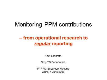 Monitoring PPM contributions – from operational research to regular reporting Knut Lönnroth Stop TB Department 5 th PPM Subgroup Meeting Cairo, 4 June.