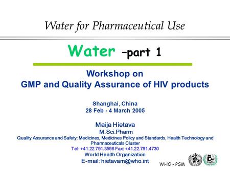 WHO - PSM Water for Pharmaceutical Use Water –part 1 Workshop on GMP and Quality Assurance of HIV products Shanghai, China 28 Feb - 4 March 2005 Maija.