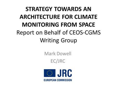 STRATEGY TOWARDS AN ARCHITECTURE FOR CLIMATE MONITORING FROM SPACE Report on Behalf of CEOS-CGMS Writing Group Mark Dowell EC/JRC.