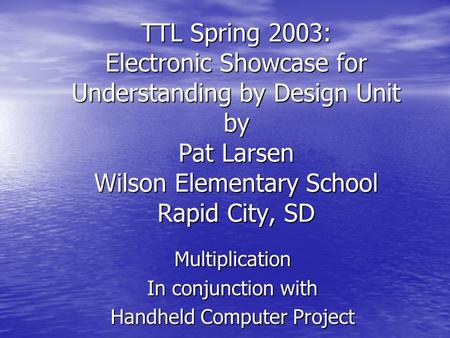 TTL Spring 2003: Electronic Showcase for Understanding by Design Unit by Pat Larsen Wilson Elementary School Rapid City, SD Multiplication In conjunction.