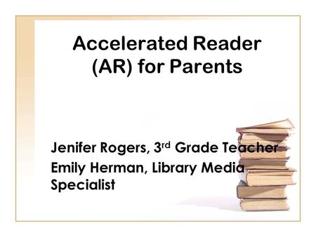 Accelerated Reader (AR) for Parents Jenifer Rogers, 3 rd Grade Teacher Emily Herman, Library Media Specialist.