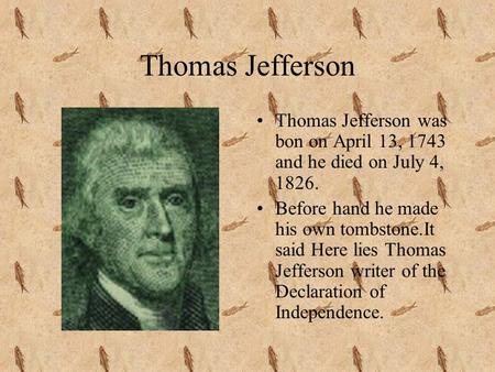 Thomas Jefferson Thomas Jefferson was bon on April 13, 1743 and he died on July 4, 1826. Before hand he made his own tombstone.It said Here lies Thomas.