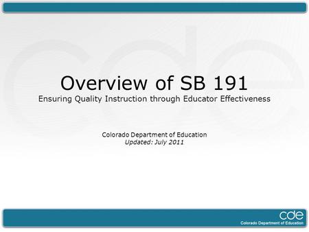 Overview of SB 191 Ensuring Quality Instruction through Educator Effectiveness Colorado Department of Education Updated: July 2011.