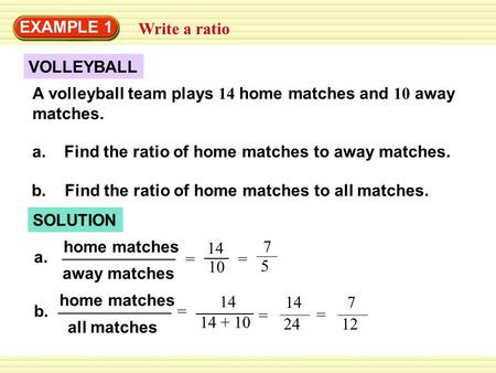 Write a ratio EXAMPLE 1 VOLLEYBALL A volleyball team plays 14 home matches and 10 away matches. a. Find the ratio of home matches to away matches. SOLUTION.