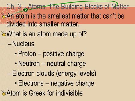 Ch. 3 – Atoms: The Building Blocks of Matter An atom is the smallest matter that can’t be divided into smaller matter. What is an atom made up of? –Nucleus.