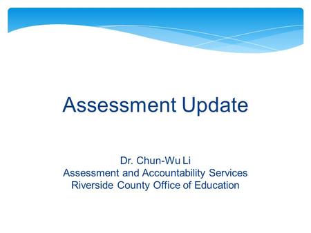 Assessment Update Dr. Chun-Wu Li Assessment and Accountability Services Riverside County Office of Education.