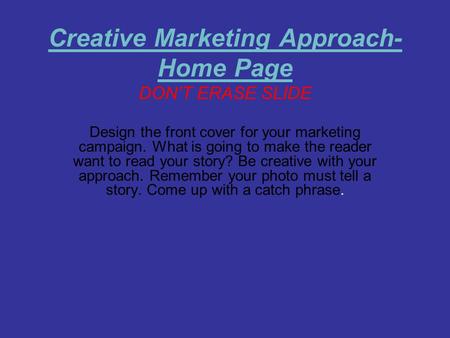 Creative Marketing Approach- Home Page DON’T ERASE SLIDE Design the front cover for your marketing campaign. What is going to make the reader want to read.